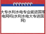 大专水利水电专业能进国家电网吗(水利水电大专进国网)