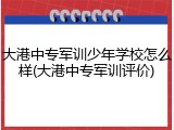 大港中专军训少年学校怎么样(大港中专军训评价)