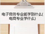 电子商务专业能学到什么(电商专业学什么)