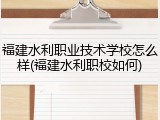 福建水利职业技术学校怎么样(福建水利职校如何)