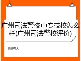 广州司法警校中专技校怎么样(广州司法警校评价)