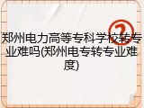 郑州电力高等专科学校转专业难吗(郑州电专转专业难度)