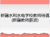 新疆水利水电学校教师待遇(新疆教师薪资)