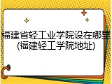 福建省轻工业学院设在哪里(福建轻工学院地址)