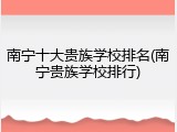 南宁十大贵族学校排名(南宁贵族学校排行)