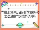 广州水利电力职业学校外校怎么进(广水校外入学)