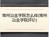 常州冶金学院怎么样(常州冶金学院评价)