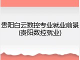 贵阳白云数控专业就业前景(贵阳数控就业)