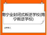 南宁全封闭式叛逆学校(南宁叛逆学校)