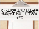 考不上高中让孩子打工会害他吗(考不上高中打工害孩子吗)