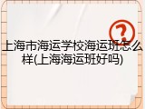 上海市海运学校海运班怎么样(上海海运班好吗)