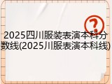 2025四川服装表演本科分数线(2025川服表演本科线)