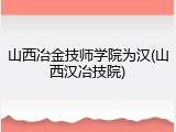 山西冶金技师学院为汉(山西汉冶技院)