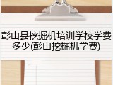 彭山县挖掘机培训学校学费多少(彭山挖掘机学费)