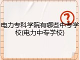 电力专科学院有哪些中专学校(电力中专学校)
