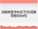 成都商贸学校好不好(成都商贸校如何)