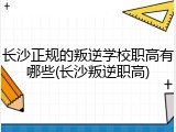 长沙正规的叛逆学校职高有哪些(长沙叛逆职高)