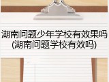 湖南问题少年学校有效果吗(湖南问题学校有效吗)