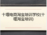 十堰电商淘宝培训学校(十堰淘宝培训)