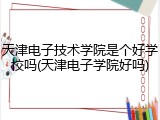 天津电子技术学院是个好学校吗(天津电子学院好吗)