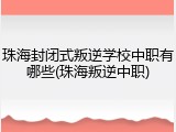 珠海封闭式叛逆学校中职有哪些(珠海叛逆中职)