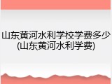 山东黄河水利学校学费多少(山东黄河水利学费)