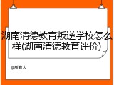 湖南清德教育叛逆学校怎么样(湖南清德教育评价)
