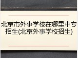 北京市外事学校在哪里中专招生(北京外事学校招生)