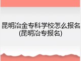 昆明冶金专科学校怎么报名(昆明冶专报名)
