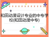 和田动漫设计专业的中专学校(和田动漫中专)