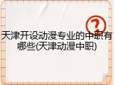 天津开设动漫专业的中职有哪些(天津动漫中职)