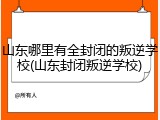 山东哪里有全封闭的叛逆学校(山东封闭叛逆学校)