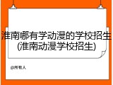 淮南哪有学动漫的学校招生(淮南动漫学校招生)