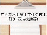 广西考不上高中学什么技术好(广西技校推荐)