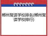 郴州复读学校排名(郴州复读学校排行)