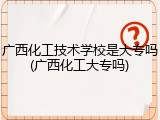 广西化工技术学校是大专吗(广西化工大专吗)