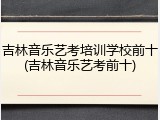 吉林音乐艺考培训学校前十(吉林音乐艺考前十)