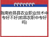 陇南宕昌县农业职业技术中专好不好(宕昌农职中专好吗)