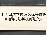 山西司法学校怎么样好进吗(山西司法学校好进吗)