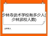 少林寺武术学校有多少人(少林武校人数)
