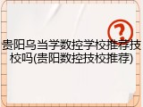 贵阳乌当学数控学校推荐技校吗(贵阳数控技校推荐)