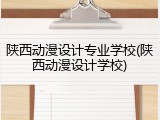 陕西动漫设计专业学校(陕西动漫设计学校)