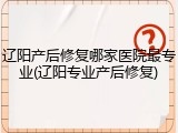 辽阳产后修复哪家医院最专业(辽阳专业产后修复)