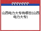 山西电力大专有哪些(山西电力大专)