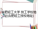 合肥轻工大学 技工学校地址(合肥轻工技校地址)