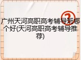 广州天河高职高考辅导班哪个好(天河高职高考辅导推荐)