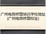 广州电商修图培训学校地址(广州电商修图校址)