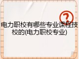 电力职校有哪些专业课程技校的(电力职校专业)