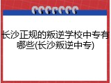 长沙正规的叛逆学校中专有哪些(长沙叛逆中专)