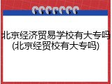 北京经济贸易学校有大专吗(北京经贸校有大专吗)